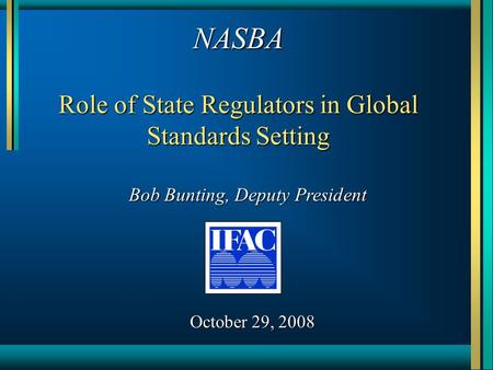 NASBA Role of State Regulators in Global Standards Setting Bob Bunting, Deputy President October 29, 2008.