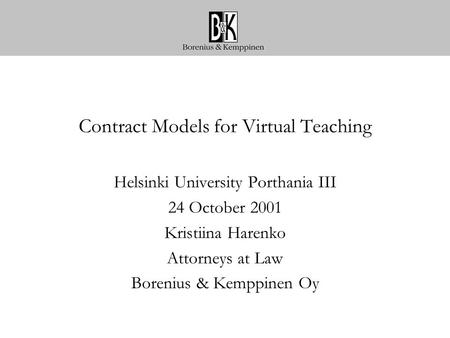 Contract Models for Virtual Teaching Helsinki University Porthania III 24 October 2001 Kristiina Harenko Attorneys at Law Borenius & Kemppinen Oy.