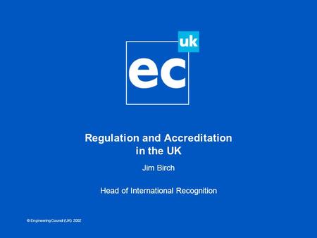 © Engineering Council (UK) 2002 Regulation and Accreditation in the UK Jim Birch Head of International Recognition.