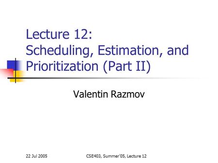 22 Jul 2005CSE403, Summer'05, Lecture 12 Lecture 12: Scheduling, Estimation, and Prioritization (Part II) Valentin Razmov.