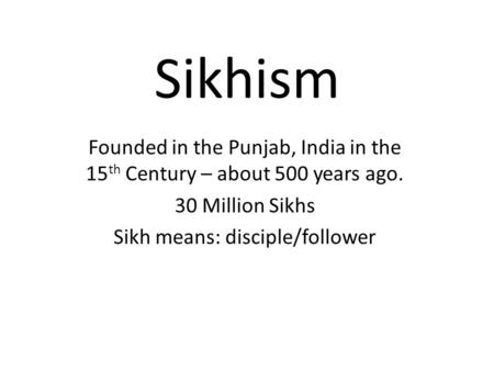 Sikhism Founded in the Punjab, India in the 15 th Century – about 500 years ago. 30 Million Sikhs Sikh means: disciple/follower.