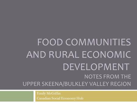 FOOD COMMUNITIES AND RURAL ECONOMIC DEVELOPMENT NOTES FROM THE UPPER SKEENA/BULKLEY VALLEY REGION Emily McGiffin Canadian Social Economy Hub.