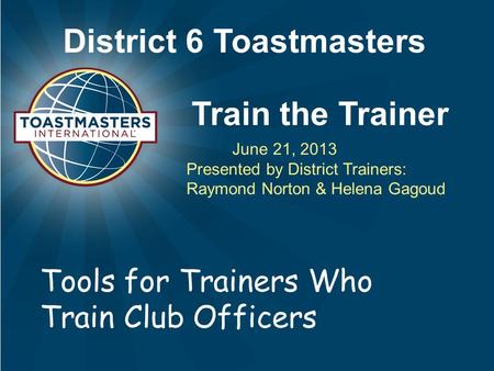 District 6 Toastmasters Train the Trainer June 21, 2013 Presented by District Trainers: Raymond Norton & Helena Gagoud Tools for Trainers Who Train Club.