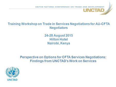 Training Workshop on Trade in Services Negotiations for AU-CFTA Negotiators 24-28 August 2015 Hilton Hotel Nairobi, Kenya UNCTAD Perspective on Options.