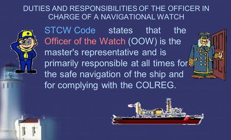 DUTIES AND RESPONSIBILITIES OF THE OFFICER IN CHARGE OF A NAVIGATIONAL WATCH STCW Code states that the Officer of the Watch (OOW) is the master's.