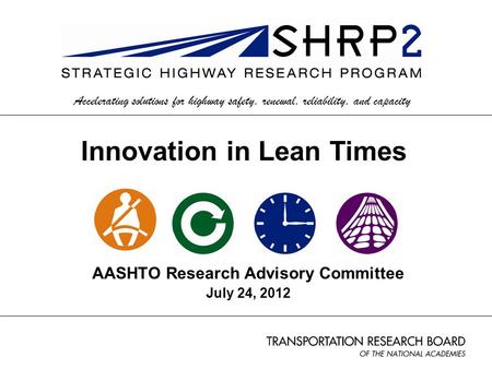 AASHTO Research Advisory Committee July 24, 2012 Accelerating solutions for highway safety, renewal, reliability, and capacity Innovation in Lean Times.