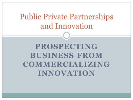 PROSPECTING BUSINESS FROM COMMERCIALIZING INNOVATION Public Private Partnerships and Innovation.
