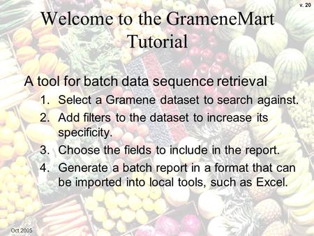 1 Welcome to the GrameneMart Tutorial A tool for batch data sequence retrieval 1.Select a Gramene dataset to search against. 2.Add filters to the dataset.