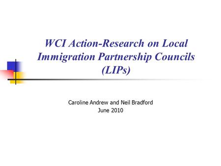 WCI Action-Research on Local Immigration Partnership Councils (LIPs) Caroline Andrew and Neil Bradford June 2010.