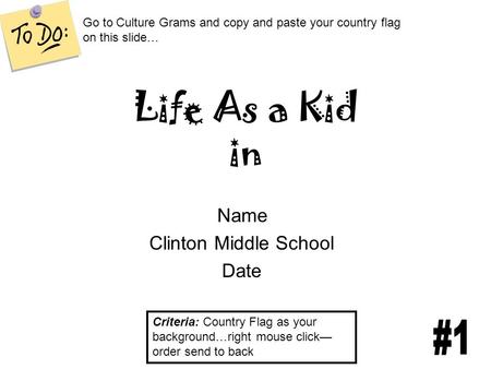 Life As a Kid in Name Clinton Middle School Date Criteria: Country Flag as your background…right mouse click— order send to back Go to Culture Grams and.