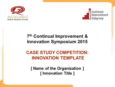 7 th Continual Improvement & Innovation Symposium 2015 CASE STUDY COMPETITION: INNOVATION TEMPLATE [ Name of the Organization ] [ Innovation Title ]