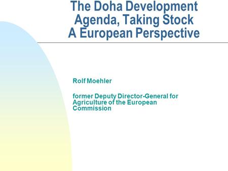 The Doha Development Agenda, Taking Stock A European Perspective Rolf Moehler former Deputy Director-General for Agriculture of the European Commission.