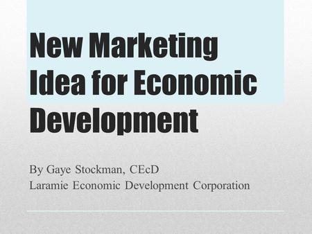 New Marketing Idea for Economic Development By Gaye Stockman, CEcD Laramie Economic Development Corporation.