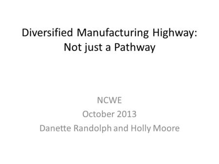 Diversified Manufacturing Highway: Not just a Pathway NCWE October 2013 Danette Randolph and Holly Moore.