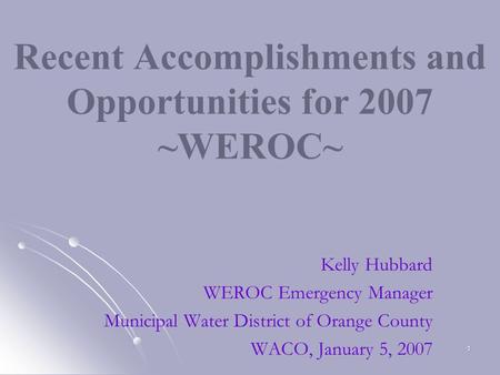 1 Recent Accomplishments and Opportunities for 2007 ~WEROC~ Kelly Hubbard WEROC Emergency Manager Municipal Water District of Orange County WACO, January.
