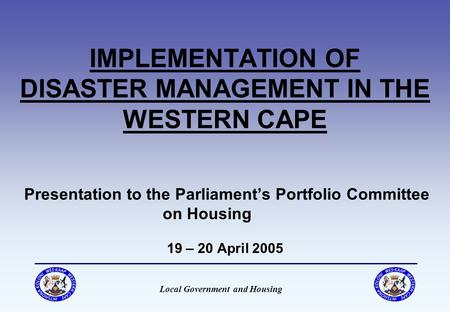 Local Government and Housing IMPLEMENTATION OF DISASTER MANAGEMENT IN THE WESTERN CAPE Presentation to the Parliament’s Portfolio Committee on Housing.