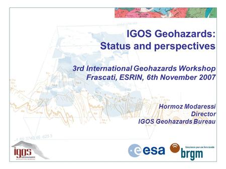 IGOS Geohazards: Status and perspectives 3rd International Geohazards Workshop Frascati, ESRIN, 6th November 2007 Hormoz Modaressi Director IGOS Geohazards.