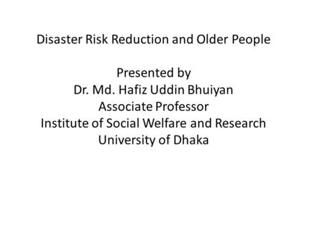 Disaster Risk Reduction and Older People Presented by Dr. Md. Hafiz Uddin Bhuiyan Associate Professor Institute of Social Welfare and Research University.