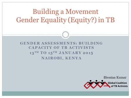 GENDER ASSESSMENTS: BUILDING CAPACITY OF TB ACTIVISTS 13 TH TO 15 TH JANUARY 2015 NAIROBI, KENYA Building a Movement Gender Equality (Equity?) in TB Blessina.