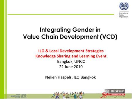 1 Integrating Gender in Value Chain Development (VCD) ILO & Local Development Strategies Knowledge Sharing and Learning Event Bangkok, UNCC 22 June 2010.