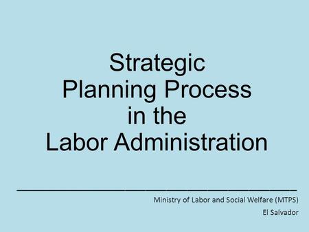 Strategic Planning Process in the Labor Administration _________________________________________ Ministry of Labor and Social Welfare (MTPS) El Salvador.