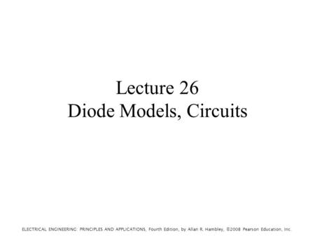 ELECTRICAL ENGINEERING: PRINCIPLES AND APPLICATIONS, Fourth Edition, by Allan R. Hambley, ©2008 Pearson Education, Inc. Lecture 26 Diode Models, Circuits.
