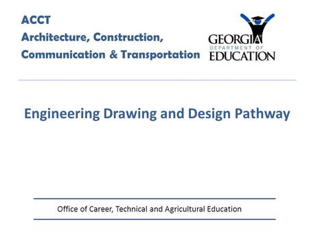 Office of Career, Technical and Agricultural Education ACCT Architecture, Construction, Communication & Transportation Engineering Drawing and Design Pathway.