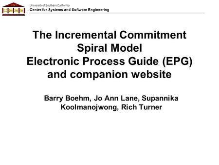 University of Southern California Center for Systems and Software Engineering The Incremental Commitment Spiral Model Electronic Process Guide (EPG) and.