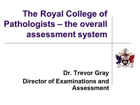 The Royal College of Pathologists – the overall assessment system Dr. Trevor Gray Director of Examinations and Assessment.