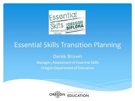 Essential Skills Transition Planning Derek Brown Manager, Assessment of Essential Skills Oregon Department of Education.