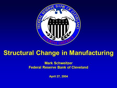 Structural Change in Manufacturing Mark Schweitzer Federal Reserve Bank of Cleveland April 27, 2004.