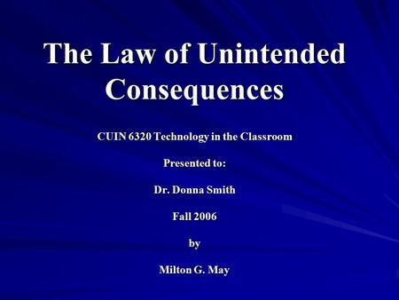The Law of Unintended Consequences CUIN 6320 Technology in the Classroom Presented to: Dr. Donna Smith Fall 2006 by Milton G. May.