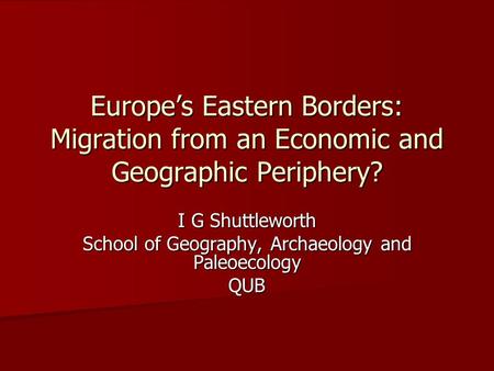 Europe’s Eastern Borders: Migration from an Economic and Geographic Periphery? I G Shuttleworth School of Geography, Archaeology and Paleoecology QUB.