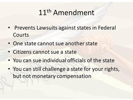 11 th Amendment Prevents Lawsuits against states in Federal Courts One state cannot sue another state Citizens cannot sue a state You can sue individual.