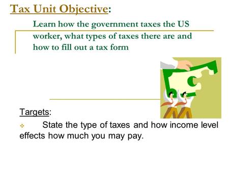 Tax Unit ObjectiveTax Unit Objective: Learn how the government taxes the US worker, what types of taxes there are and how to fill out a tax form Targets: