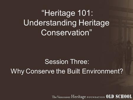 “Heritage 101: Understanding Heritage Conservation” Session Three: Why Conserve the Built Environment?