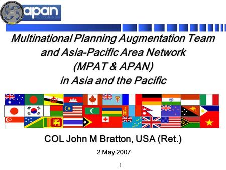 1 Multinational Planning Augmentation Team and Asia-Pacific Area Network (MPAT & APAN) in Asia and the Pacific 2 May 2007 COL John M Bratton, USA (Ret.)