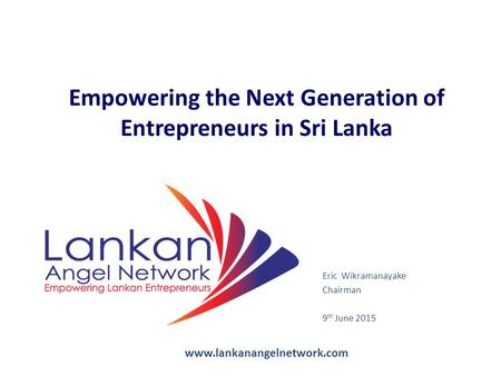 Eric Wikramanayake Chairman 9 th June 2015 Empowering the Next Generation of Entrepreneurs in Sri Lanka www.lankanangelnetwork.com.