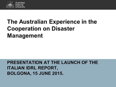 PRESENTATION AT THE LAUNCH OF THE ITALIAN IDRL REPORT, BOLGONA, 15 JUNE 2015. The Australian Experience in the Cooperation on Disaster Management.