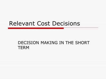 Relevant Cost Decisions DECISION MAKING IN THE SHORT TERM.