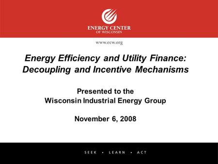 Energy Efficiency and Utility Finance: Decoupling and Incentive Mechanisms Presented to the Wisconsin Industrial Energy Group November 6, 2008.