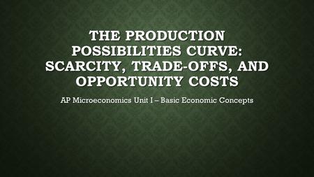 THE PRODUCTION POSSIBILITIES CURVE: SCARCITY, TRADE-OFFS, AND OPPORTUNITY COSTS AP Microeconomics Unit I – Basic Economic Concepts.