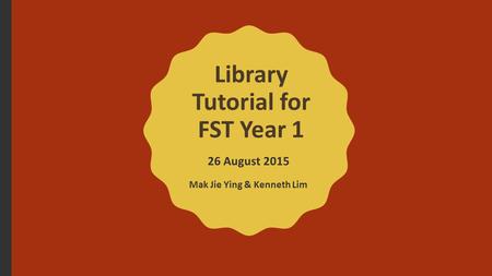 Library Tutorial for FST Year 1 26 August 2015 Mak Jie Ying & Kenneth Lim.