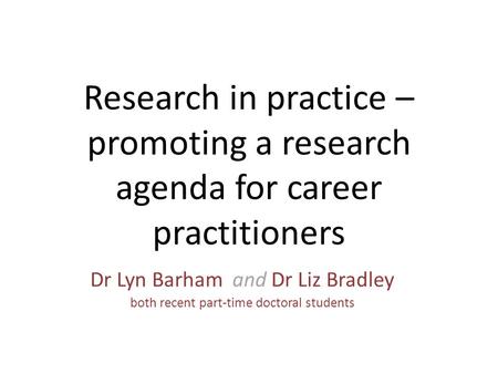 Research in practice – promoting a research agenda for career practitioners Dr Lyn Barham and Dr Liz Bradley both recent part-time doctoral students.