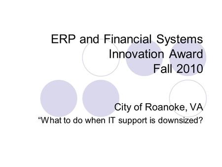 ERP and Financial Systems Innovation Award Fall 2010 City of Roanoke, VA “What to do when IT support is downsized?