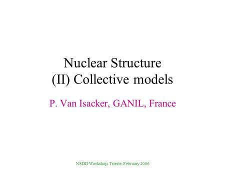NSDD Workshop, Trieste, February 2006 Nuclear Structure (II) Collective models P. Van Isacker, GANIL, France.