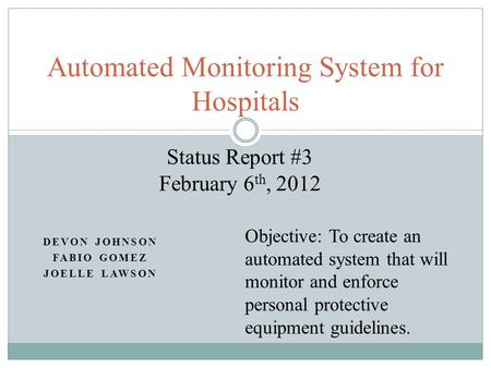 DEVON JOHNSON FABIO GOMEZ JOELLE LAWSON Automated Monitoring System for Hospitals Status Report #3 February 6 th, 2012 Objective: To create an automated.