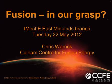 CCFE is the fusion research arm of the United Kingdom Atomic Energy Authority Fusion – in our grasp? IMechE East Midlands branch Tuesday 22 May 2012 Chris.