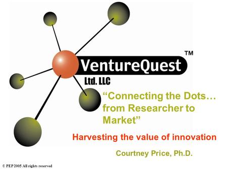 © PEP 2005 All rights reserved “Connecting the Dots… from Researcher to Market” Harvesting the value of innovation Courtney Price, Ph.D.