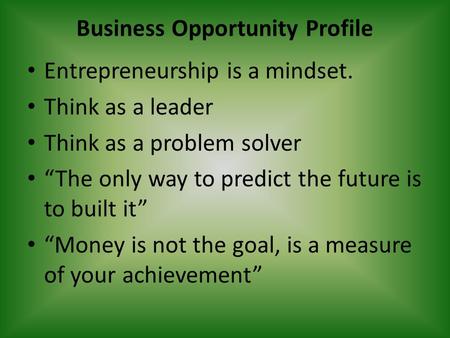 Business Opportunity Profile Entrepreneurship is a mindset. Think as a leader Think as a problem solver “The only way to predict the future is to built.